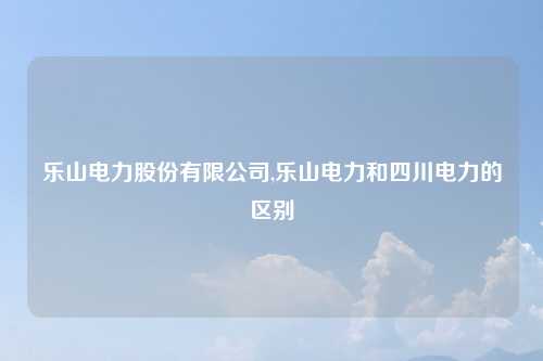 乐山电力股份有限公司,乐山电力和四川电力的区别