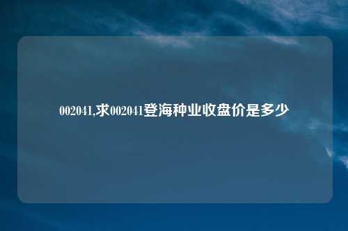 002041,求002041登海种业收盘价是多少
