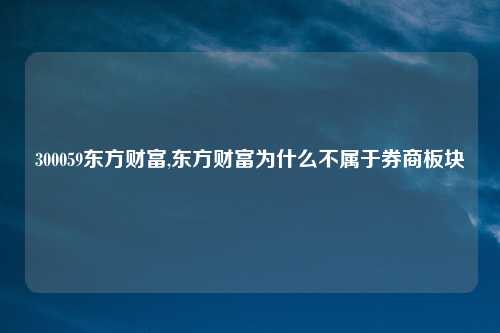 300059东方财富,东方财富为什么不属于券商板块