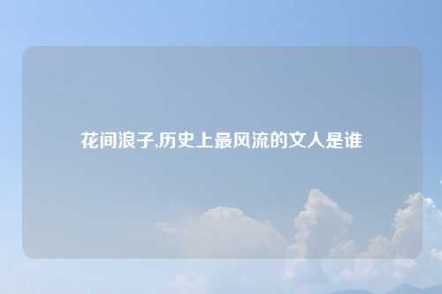 花间浪子,历史上最风流的文人是谁