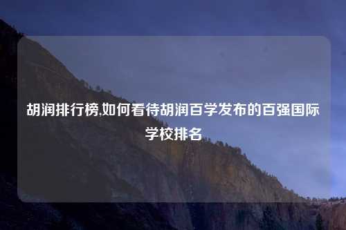 胡润排行榜,如何看待胡润百学发布的百强国际学校排名