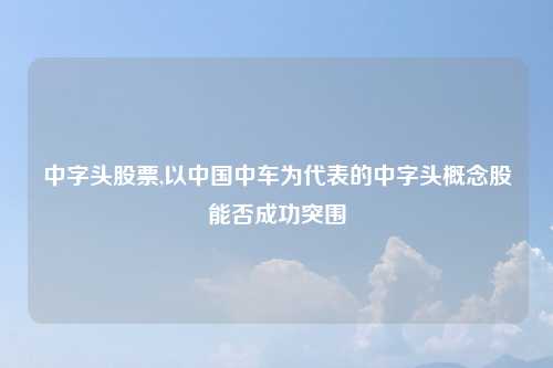 中字头股票,以中国中车为代表的中字头概念股能否成功突围