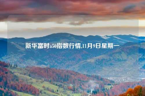 新华富时a50指数行情,11月9日星期一