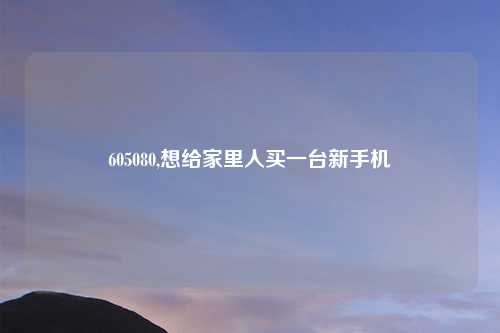 605080,想给家里人买一台新手机