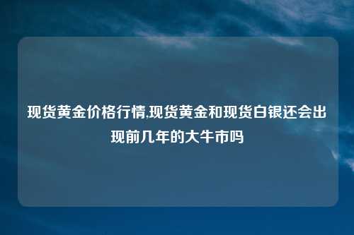 现货黄金价格行情,现货黄金和现货白银还会出现前几年的大牛市吗
