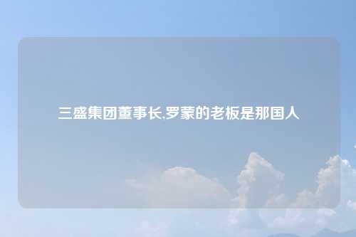 三盛集团董事长,罗蒙的老板是那国人