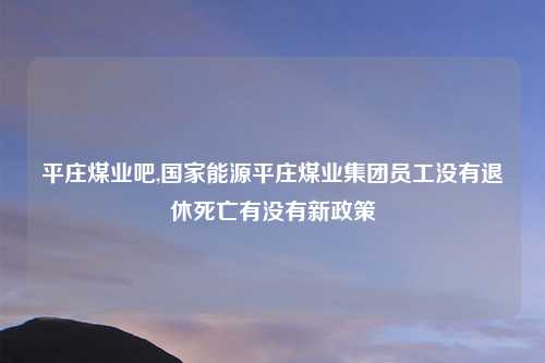 平庄煤业吧,国家能源平庄煤业集团员工没有退休死亡有没有新政策