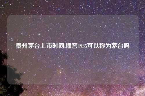 贵州茅台上市时间,播窖1935可以称为茅台吗