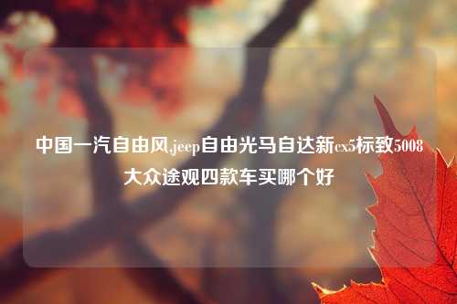 中国一汽自由风,jeep自由光马自达新cx5标致5008大众途观四款车买哪个好