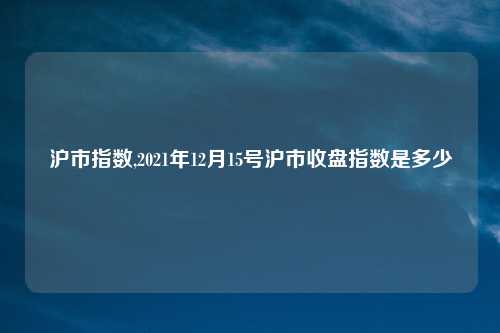 沪市指数,2021年12月15号沪市收盘指数是多少
