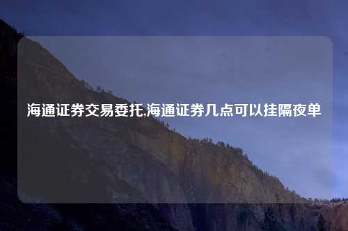 海通证券交易委托,海通证券几点可以挂隔夜单