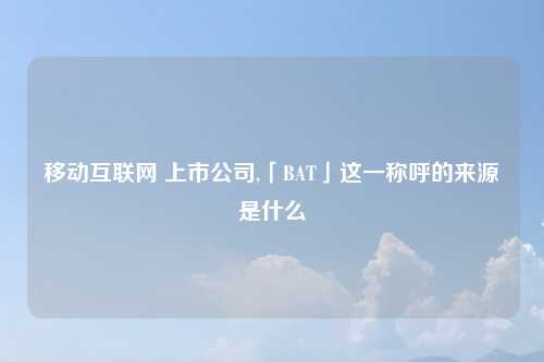 移动互联网 上市公司,「BAT」这一称呼的来源是什么