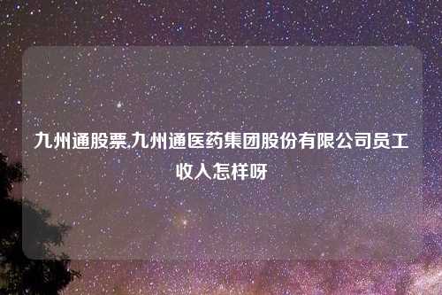 九州通股票,九州通医药集团股份有限公司员工收入怎样呀