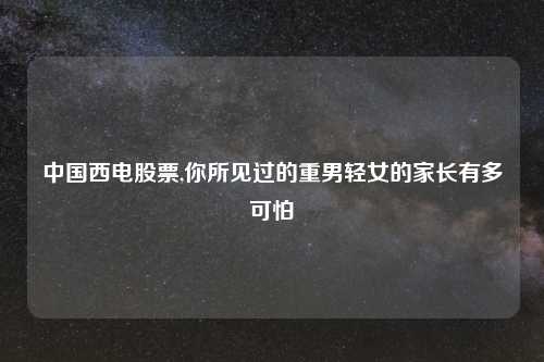 中国西电股票,你所见过的重男轻女的家长有多可怕