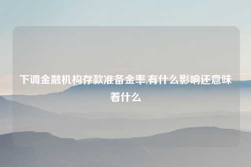 下调金融机构存款准备金率,有什么影响还意味着什么