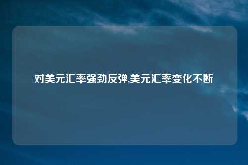 对美元汇率强劲反弹,美元汇率变化不断