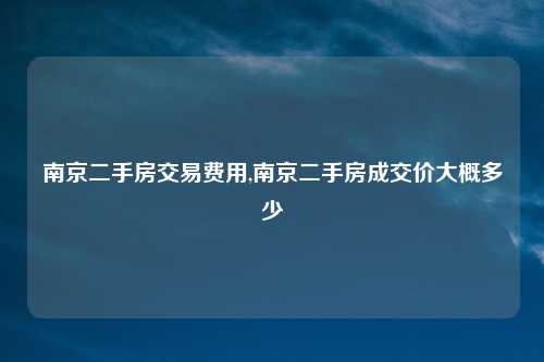 南京二手房交易费用,南京二手房成交价大概多少
