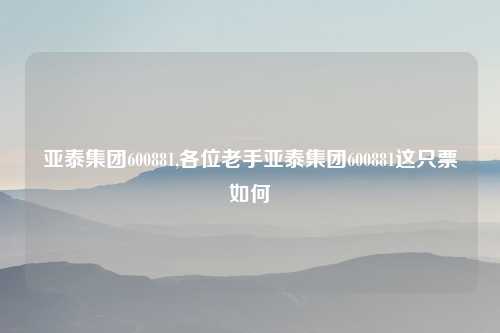亚泰集团600881,各位老手亚泰集团600881这只票如何