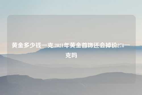 黄金多少钱一克,2021年黄金首饰还会掉价270一克吗
