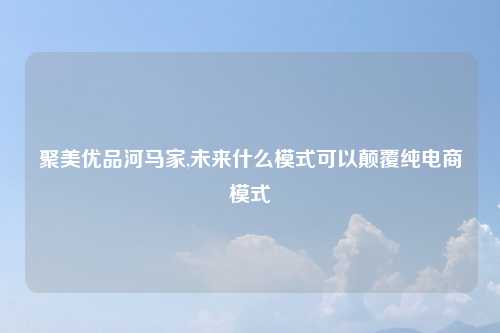 聚美优品河马家,未来什么模式可以颠覆纯电商模式