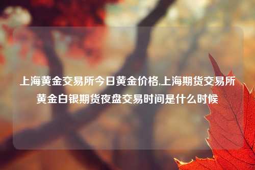 上海黄金交易所今日黄金价格,上海期货交易所黄金白银期货夜盘交易时间是什么时候