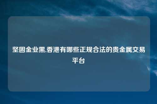 坚固金业黑,香港有哪些正规合法的贵金属交易平台