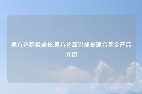 易方达积极成长,易方达新兴成长混合基金产品介绍