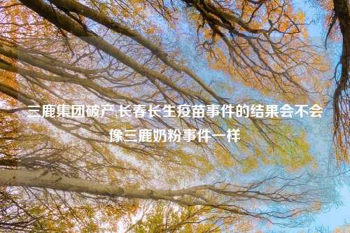 三鹿集团破产,长春长生疫苗事件的结果会不会像三鹿奶粉事件一样