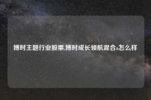 博时主题行业股票,博时成长领航混合a怎么样
