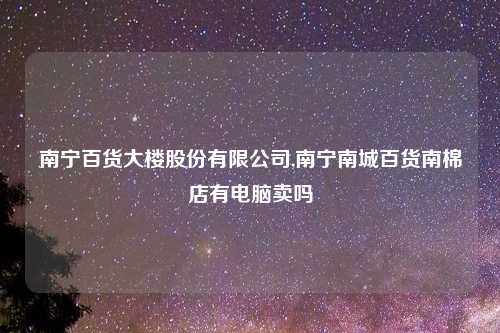 南宁百货大楼股份有限公司,南宁南城百货南棉店有电脑卖吗