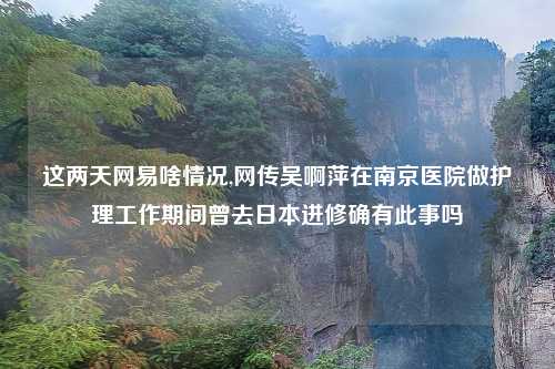 这两天网易啥情况,网传吴啊萍在南京医院做护理工作期间曾去日本进修确有此事吗