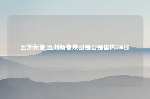 五洲新春,五洲新春集团是否是国内500强