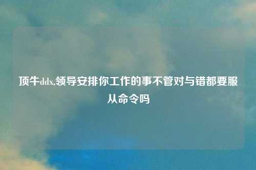 顶牛ddx,领导安排你工作的事不管对与错都要服从命令吗