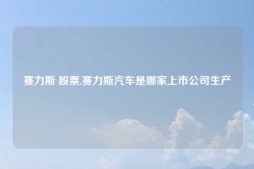 赛力斯 股票,赛力斯汽车是哪家上市公司生产