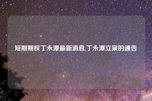 短期期权丁永潭最新消息,丁永潭立案的通告