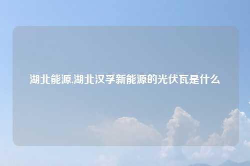 湖北能源,湖北汉孚新能源的光伏瓦是什么