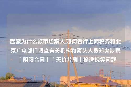 赵薇为什么被市场禁入,如何看待上海税务和北京广电部门调查有关机构和演艺人员郑爽涉嫌「阴阳合同」「天价片酬」偷逃税等问题