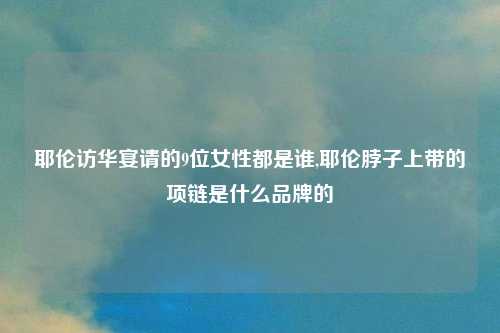 耶伦访华宴请的9位女性都是谁,耶伦脖子上带的项链是什么品牌的