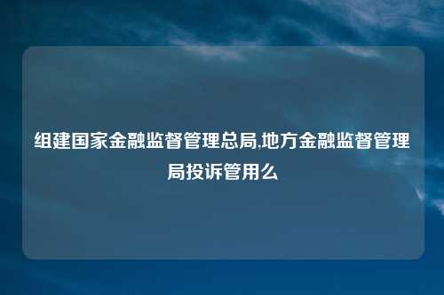组建国家金融监督管理总局,地方金融监督管理局投诉管用么