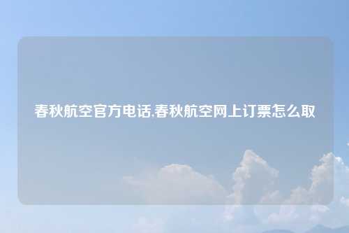 春秋航空官方电话,春秋航空网上订票怎么取