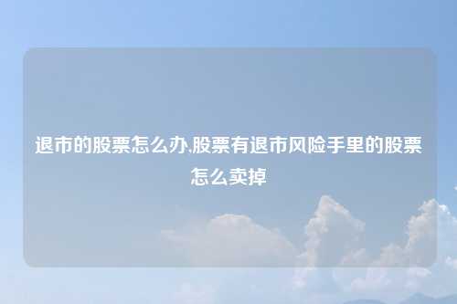 退市的股票怎么办,股票有退市风险手里的股票怎么卖掉