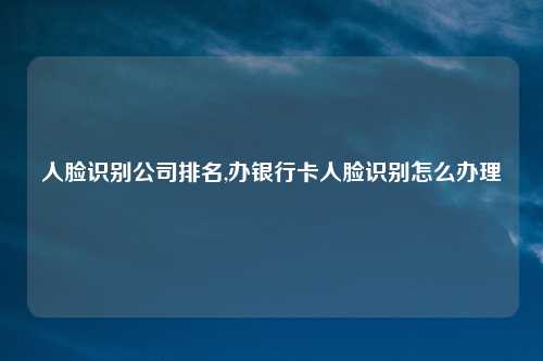 人脸识别公司排名,办银行卡人脸识别怎么办理