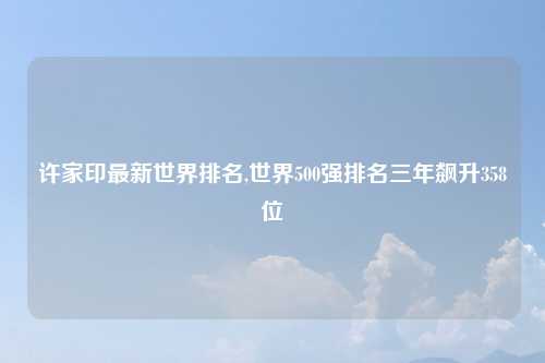 许家印最新世界排名,世界500强排名三年飙升358位