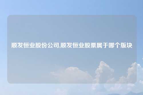 顺发恒业股份公司,顺发恒业股票属于哪个版块