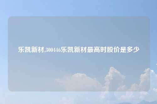乐凯新材,300446乐凯新材最高时股价是多少