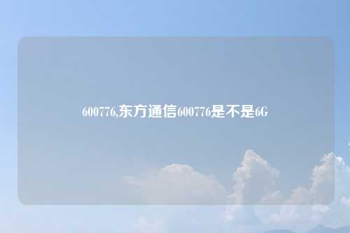 600776,东方通信600776是不是6G
