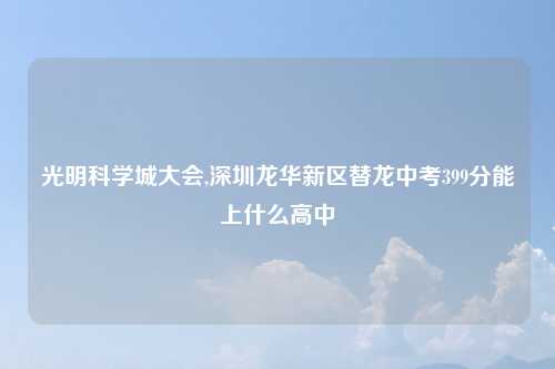 光明科学城大会,深圳龙华新区替龙中考399分能上什么高中