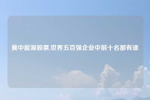 冀中能源股票,世界五百强企业中前十名都有谁