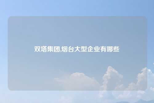 双塔集团,烟台大型企业有哪些