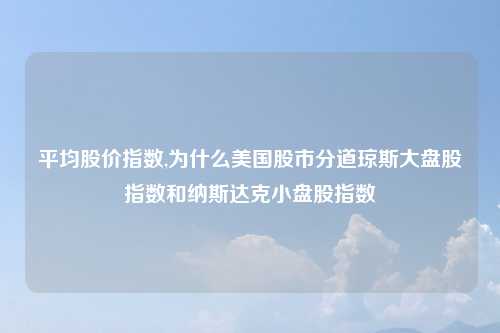 平均股价指数,为什么美国股市分道琼斯大盘股指数和纳斯达克小盘股指数